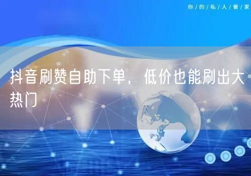 抖音刷赞自助下单，低价也能刷出大热门