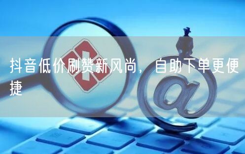 抖音低价刷赞新风尚，自助下单更便捷