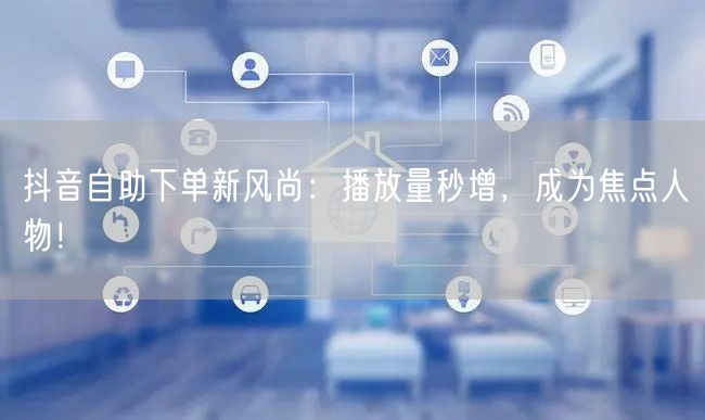 抖音自助下单新风尚：播放量秒增，成为焦点人物！