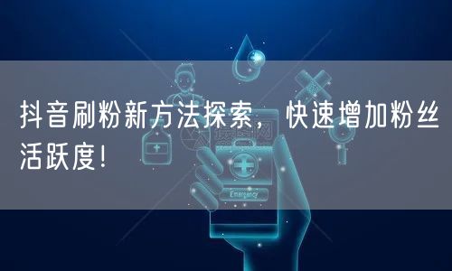 抖音刷粉新方法探索，快速增加粉丝活跃度！
