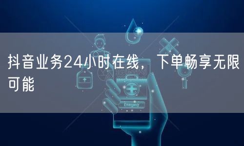 抖音业务24小时在线，下单畅享无限可能