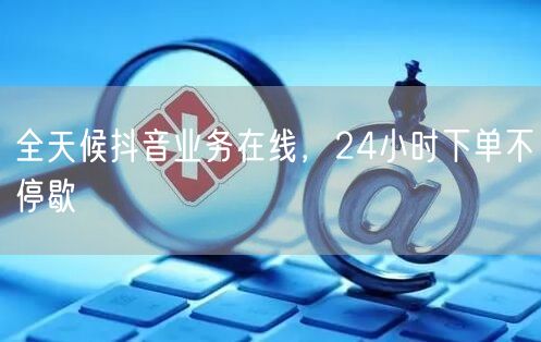 全天候抖音业务在线，24小时下单不停歇