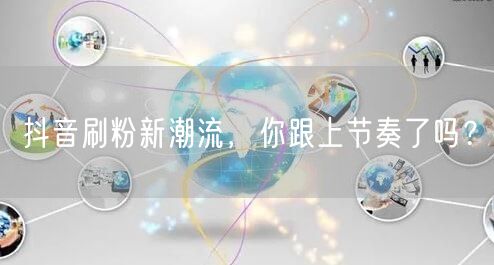 抖音刷粉新潮流，你跟上节奏了吗？