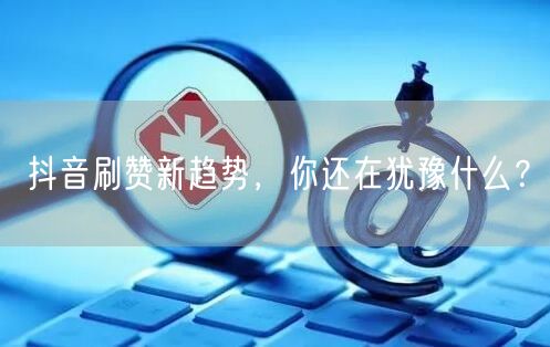 抖音刷赞新趋势，你还在犹豫什么？