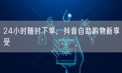 24小时随时下单，抖音自助购物新享受