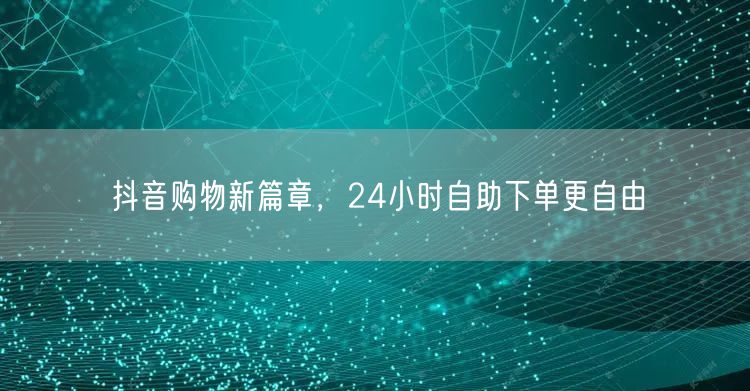 抖音购物新篇章，24小时自助下单更自由