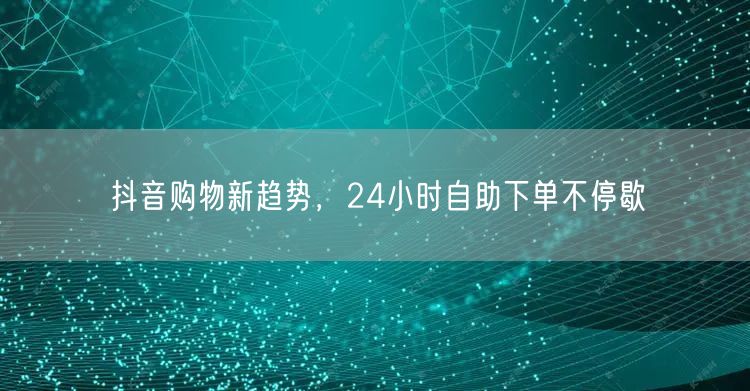 抖音购物新趋势，24小时自助下单不停歇