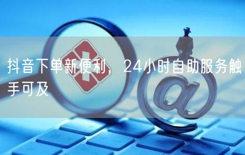 抖音下单新便利，24小时自助服务触手可及