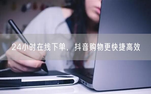 24小时在线下单，抖音购物更快捷高效