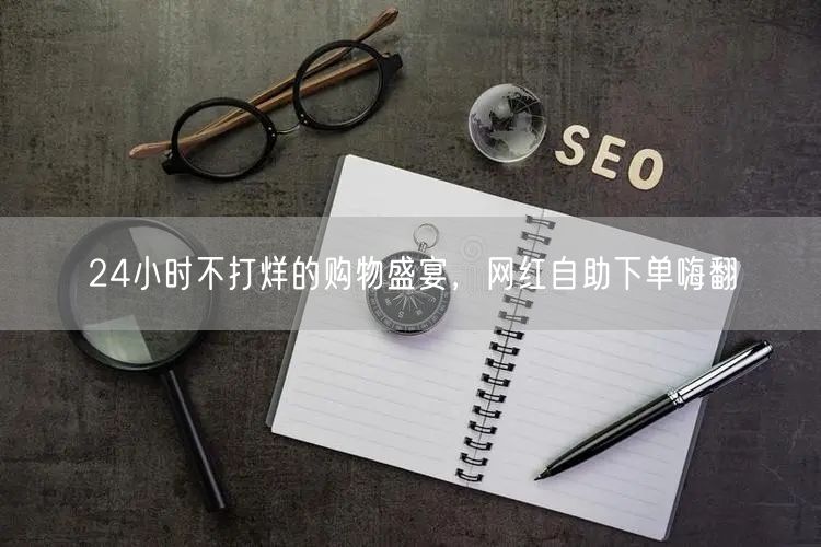 24小时不打烊的购物盛宴，网红自助下单嗨翻