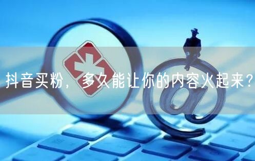 抖音买粉，多久能让你的内容火起来？