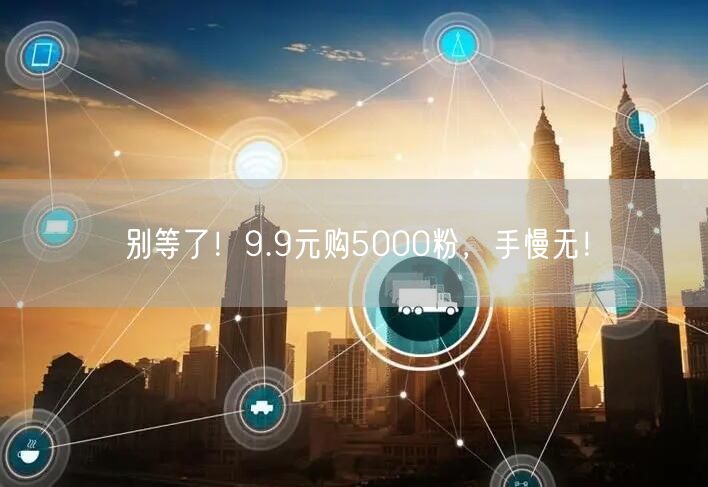 别等了！9.9元购5000粉，手慢无！