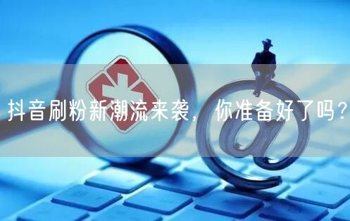 抖音刷粉新潮流来袭，你准备好了吗？