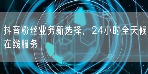 抖音粉丝业务新选择，24小时全天候在线服务