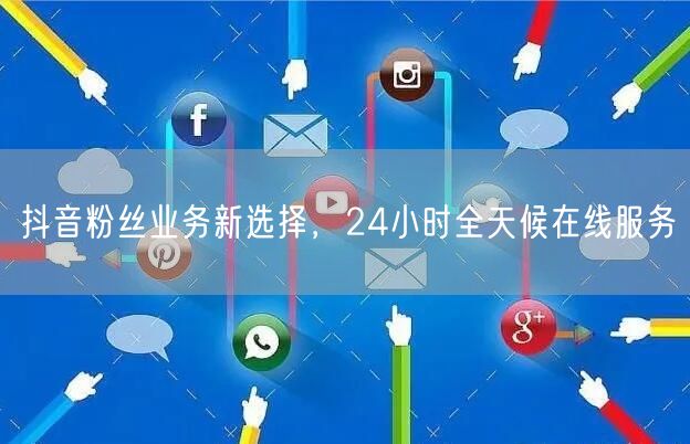 抖音粉丝业务新选择，24小时全天候在线服务