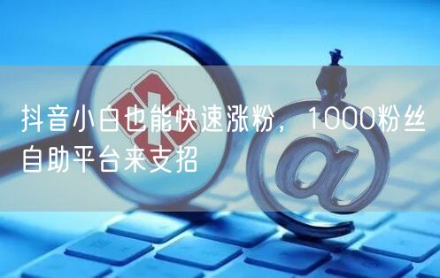 抖音小白也能快速涨粉，1000粉丝自助平台来支招