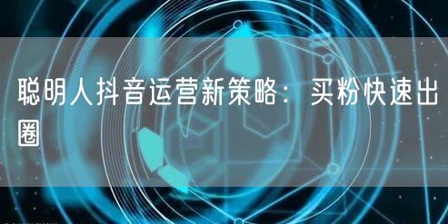 聪明人抖音运营新策略：买粉快速出圈