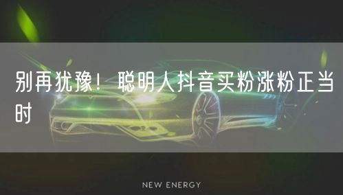 别再犹豫！聪明人抖音买粉涨粉正当时
