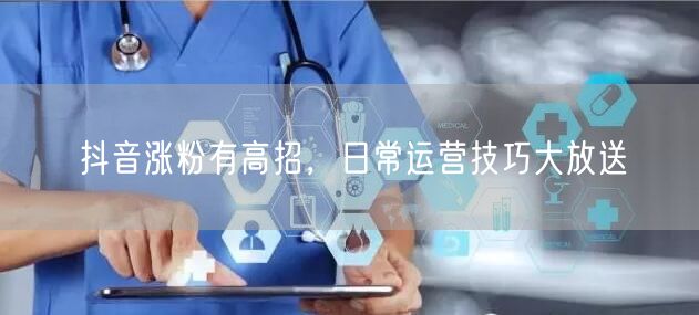 抖音涨粉有高招，日常运营技巧大放送