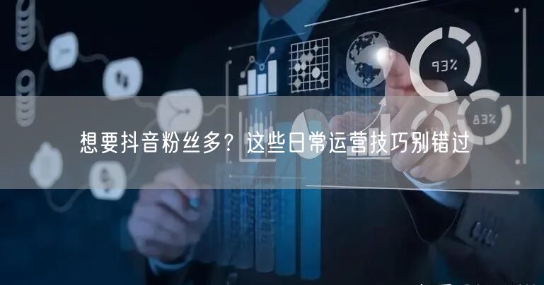 想要抖音粉丝多？这些日常运营技巧别错过