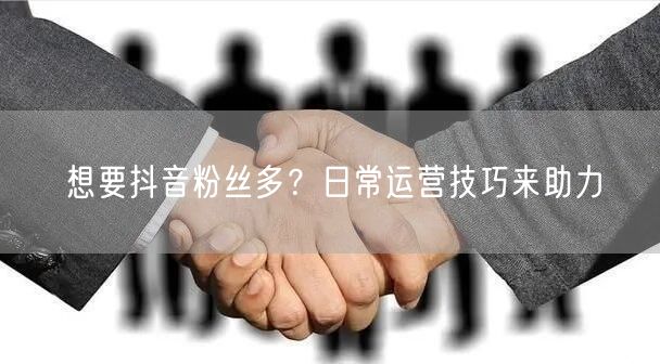 想要抖音粉丝多？日常运营技巧来助力