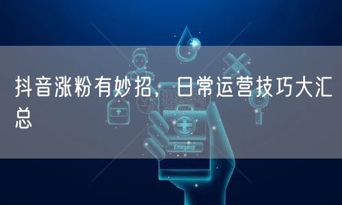抖音涨粉有妙招，日常运营技巧大汇总