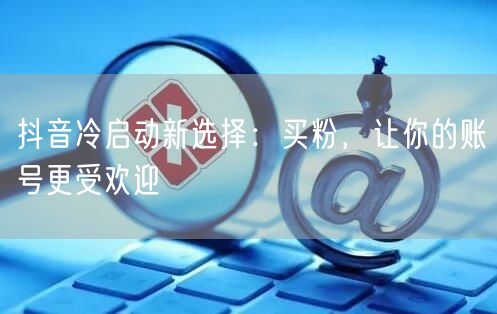 抖音冷启动新选择：买粉，让你的账号更受欢迎