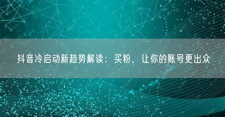 抖音冷启动新趋势解读：买粉，让你的账号更出众