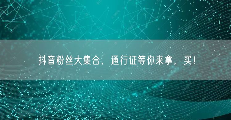 抖音粉丝大集合，通行证等你来拿，买！