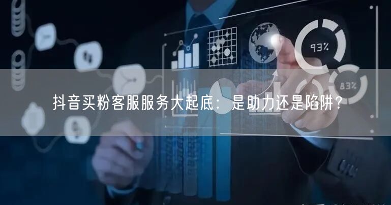 抖音买粉客服服务大起底：是助力还是陷阱？