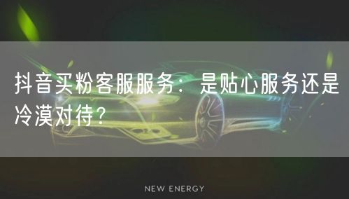 抖音买粉客服服务：是贴心服务还是冷漠对待？