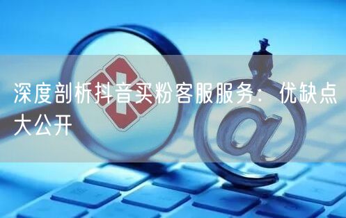 深度剖析抖音买粉客服服务：优缺点大公开