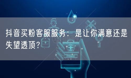 抖音买粉客服服务：是让你满意还是失望透顶？