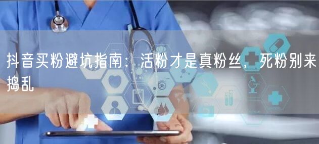 抖音买粉避坑指南：活粉才是真粉丝，死粉别来捣乱