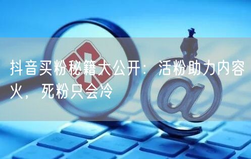 抖音买粉秘籍大公开：活粉助力内容火，死粉只会冷