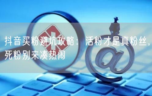 抖音买粉避坑攻略：活粉才是真粉丝，死粉别来凑热闹