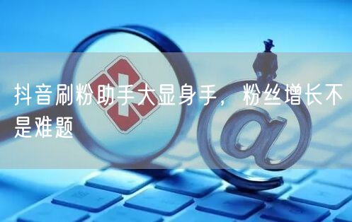 抖音刷粉助手大显身手，粉丝增长不是难题