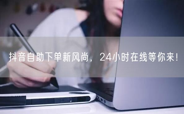 抖音自助下单新风尚，24小时在线等你来！