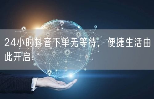 24小时抖音下单无等待，便捷生活由此开启！