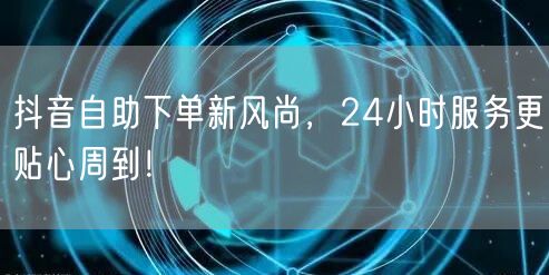 抖音自助下单新风尚，24小时服务更贴心周到！