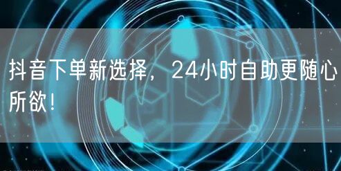 抖音下单新选择，24小时自助更随心所欲！