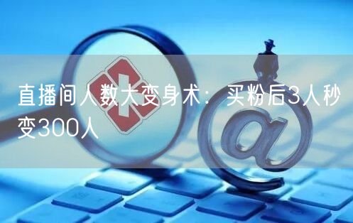 直播间人数大变身术：买粉后3人秒变300人