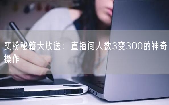 买粉秘籍大放送：直播间人数3变300的神奇操作