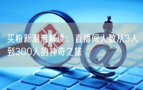 买粉新潮流解读：直播间人数从3人到300人的神奇之旅