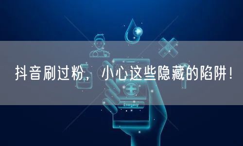 抖音刷过粉，小心这些隐藏的陷阱！