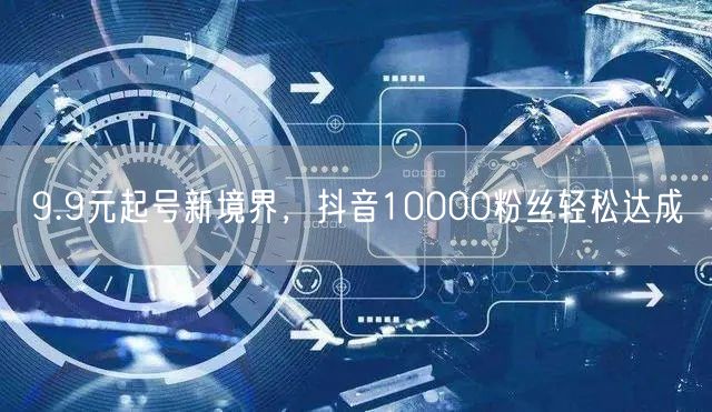 9.9元起号新境界，抖音10000粉丝轻松达成