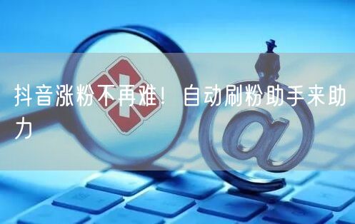 抖音涨粉不再难！自动刷粉助手来助力