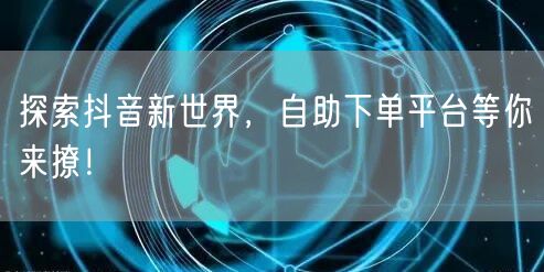 探索抖音新世界，自助下单平台等你来撩！