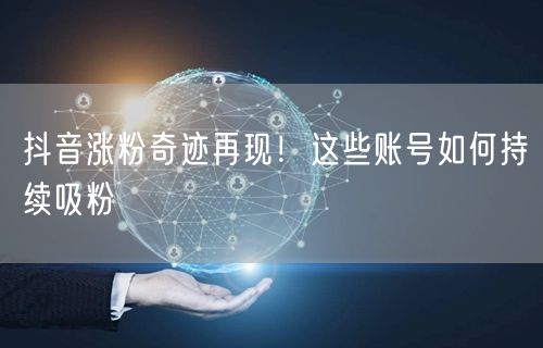 抖音涨粉奇迹再现！这些账号如何持续吸粉