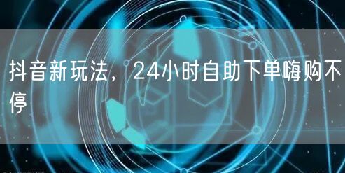 抖音新玩法，24小时自助下单嗨购不停